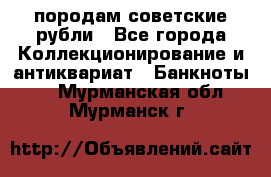 породам советские рубли - Все города Коллекционирование и антиквариат » Банкноты   . Мурманская обл.,Мурманск г.